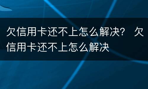 欠信用卡还不上怎么解决？ 欠信用卡还不上怎么解决