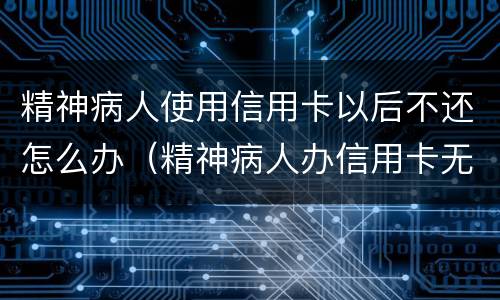 精神病人使用信用卡以后不还怎么办（精神病人办信用卡无力偿还）