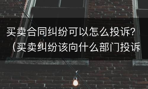 买卖合同纠纷可以怎么投诉？（买卖纠纷该向什么部门投诉?）