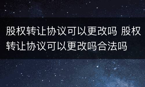 股权转让协议可以更改吗 股权转让协议可以更改吗合法吗