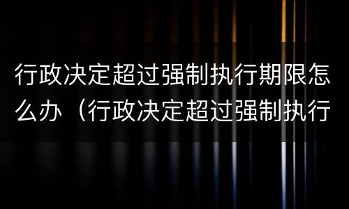 行政决定超过强制执行期限怎么办（行政决定超过强制执行期限怎么办呢）