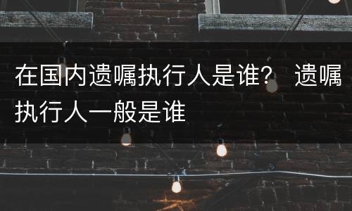 在国内遗嘱执行人是谁？ 遗嘱执行人一般是谁