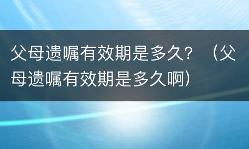 父母遗嘱有效期是多久？（父母遗嘱有效期是多久啊）