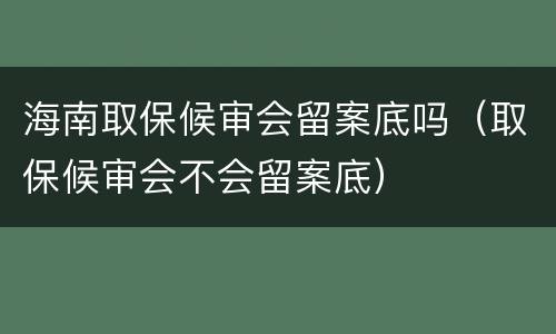 海南取保候审会留案底吗（取保候审会不会留案底）