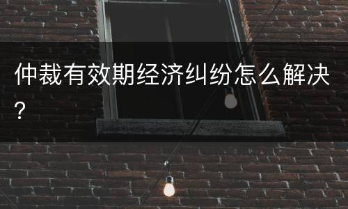 仲裁有效期经济纠纷怎么解决？