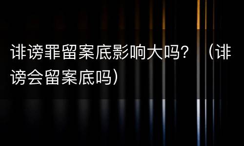 诽谤罪留案底影响大吗？（诽谤会留案底吗）
