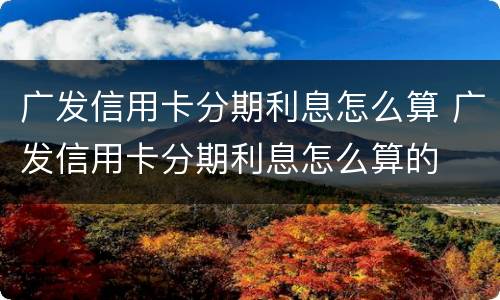 广发信用卡分期利息怎么算 广发信用卡分期利息怎么算的