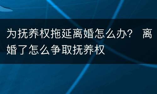 为抚养权拖延离婚怎么办？ 离婚了怎么争取抚养权