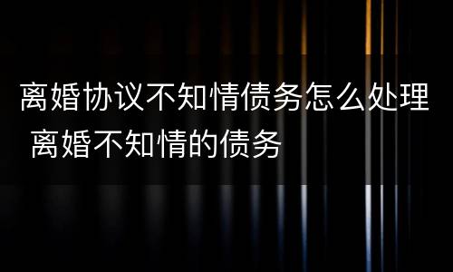 离婚协议不知情债务怎么处理 离婚不知情的债务