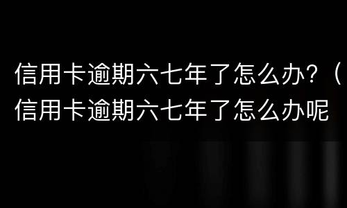 信用卡逾期六七年了怎么办?（信用卡逾期六七年了怎么办呢）