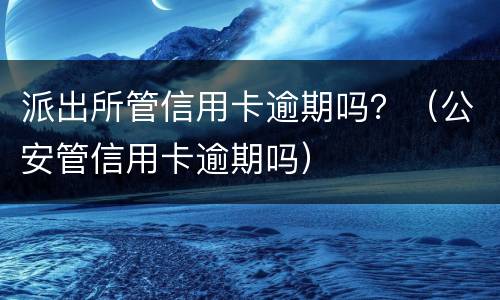派出所管信用卡逾期吗？（公安管信用卡逾期吗）