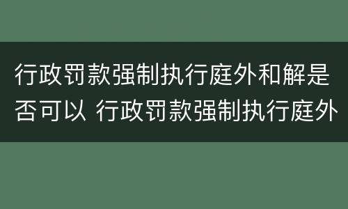 行政罚款强制执行庭外和解是否可以 行政罚款强制执行庭外和解是否可以调解