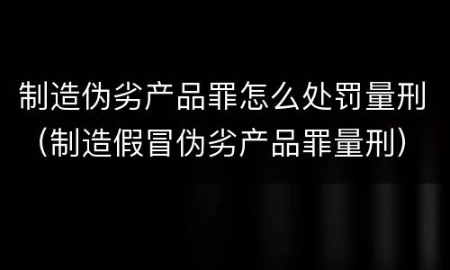 制造伪劣产品罪怎么处罚量刑（制造假冒伪劣产品罪量刑）