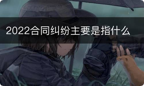 2022合同纠纷主要是指什么