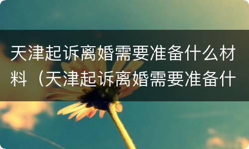 天津起诉离婚需要准备什么材料（天津起诉离婚需要准备什么材料和证件）