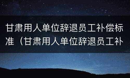 甘肃用人单位辞退员工补偿标准（甘肃用人单位辞退员工补偿标准文件）