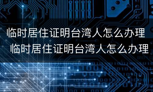 临时居住证明台湾人怎么办理 临时居住证明台湾人怎么办理流程