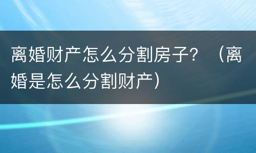 离婚财产怎么分割房子？（离婚是怎么分割财产）