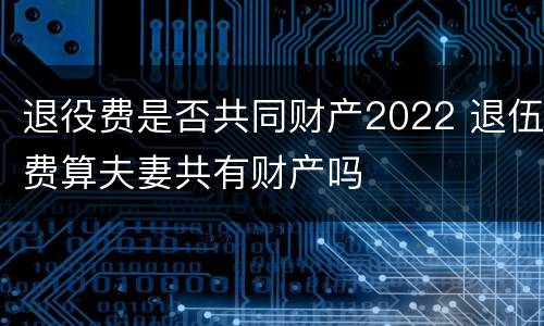 退役费是否共同财产2022 退伍费算夫妻共有财产吗