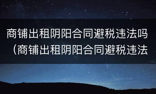 商铺出租阴阳合同避税违法吗（商铺出租阴阳合同避税违法吗）