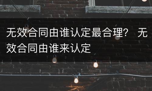 无效合同由谁认定最合理？ 无效合同由谁来认定
