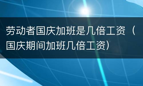 劳动者国庆加班是几倍工资（国庆期间加班几倍工资）