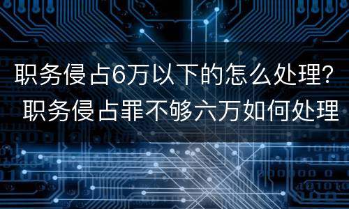 职务侵占6万以下的怎么处理？ 职务侵占罪不够六万如何处理