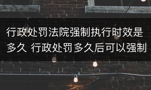 行政处罚法院强制执行时效是多久 行政处罚多久后可以强制执行