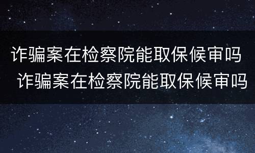 诈骗案在检察院能取保候审吗 诈骗案在检察院能取保候审吗多久