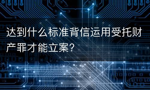 达到什么标准背信运用受托财产罪才能立案?