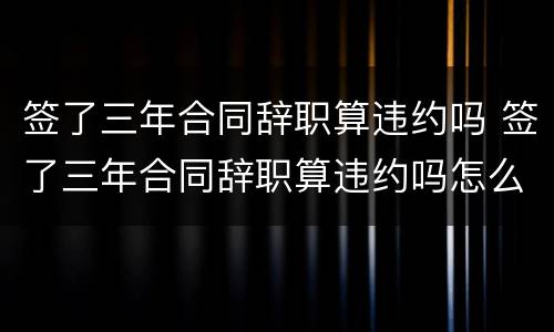 签了三年合同辞职算违约吗 签了三年合同辞职算违约吗怎么赔偿