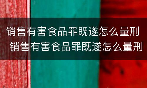 销售有害食品罪既遂怎么量刑 销售有害食品罪既遂怎么量刑的