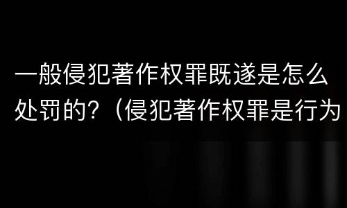 一般侵犯著作权罪既遂是怎么处罚的?（侵犯著作权罪是行为犯吗）