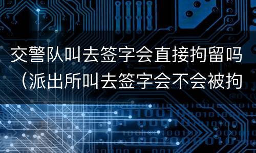 交警队叫去签字会直接拘留吗（派出所叫去签字会不会被拘留）