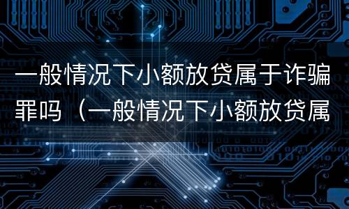 一般情况下小额放贷属于诈骗罪吗（一般情况下小额放贷属于诈骗罪吗怎么判刑）