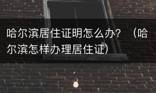 哈尔滨居住证明怎么办？（哈尔滨怎样办理居住证）