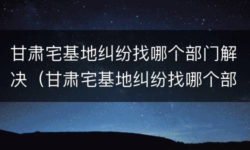 甘肃宅基地纠纷找哪个部门解决（甘肃宅基地纠纷找哪个部门解决最好）