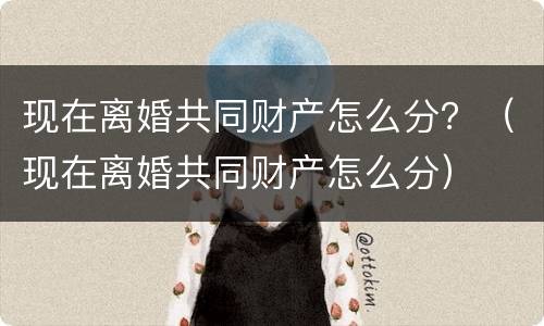 现在离婚共同财产怎么分？（现在离婚共同财产怎么分）