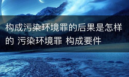 构成污染环境罪的后果是怎样的 污染环境罪 构成要件