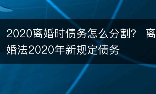 2020离婚时债务怎么分割？ 离婚法2020年新规定债务