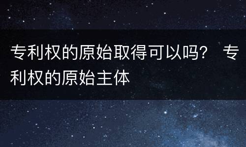 专利权的原始取得可以吗？ 专利权的原始主体