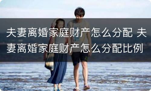 夫妻离婚家庭财产怎么分配 夫妻离婚家庭财产怎么分配比例