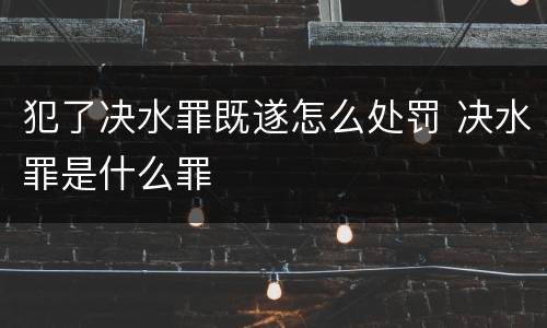 犯了决水罪既遂怎么处罚 决水罪是什么罪