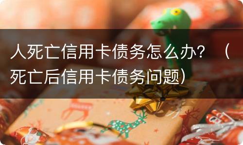 人死亡信用卡债务怎么办？（死亡后信用卡债务问题）