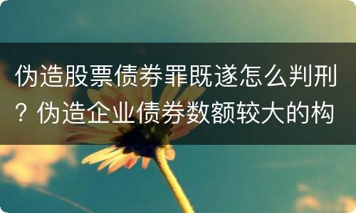 伪造股票债券罪既遂怎么判刑? 伪造企业债券数额较大的构成伪造金融票证罪