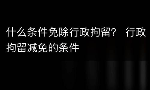 什么条件免除行政拘留？ 行政拘留减免的条件