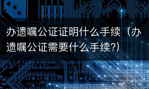 办遗嘱公证证明什么手续（办遗嘱公证需要什么手续?）