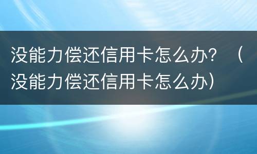 没能力偿还信用卡怎么办？（没能力偿还信用卡怎么办）