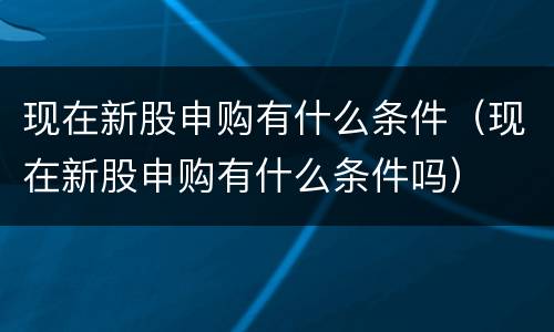 现在新股申购有什么条件（现在新股申购有什么条件吗）
