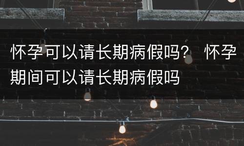 怀孕可以请长期病假吗？ 怀孕期间可以请长期病假吗